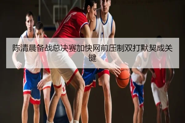 陈清晨备战总决赛加快网前压制双打默契成关键